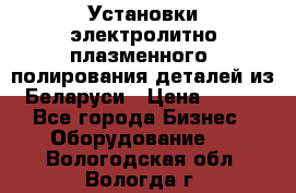 Установки электролитно-плазменного  полирования деталей из Беларуси › Цена ­ 100 - Все города Бизнес » Оборудование   . Вологодская обл.,Вологда г.